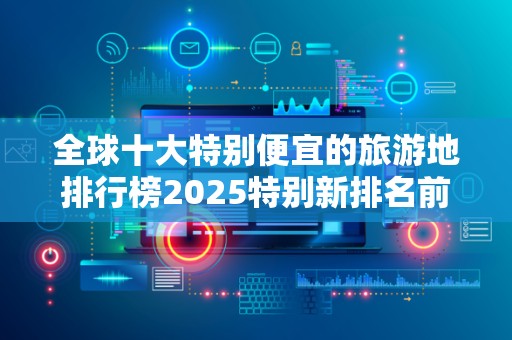 全球十大特别便宜的旅游地排行榜2025特别新排名前十名分析