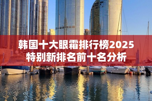 韩国十大眼霜排行榜2025特别新排名前十名分析