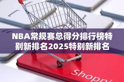 NBA常规赛总得分排行榜特别新排名2025特别新排名前十名分析