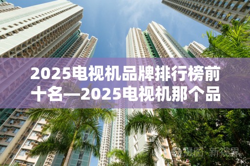 2025电视机品牌排行榜前十名—2025电视机那个品牌好性价比高2025特别新排名前十名分析