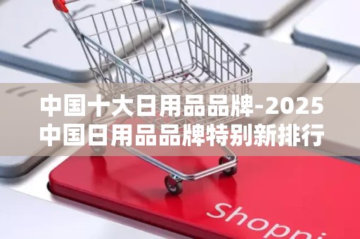 中国十大日用品品牌-2025中国日用品品牌特别新排行榜2025特别新排名前十名分析