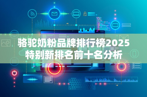 骆驼奶粉品牌排行榜2025特别新排名前十名分析