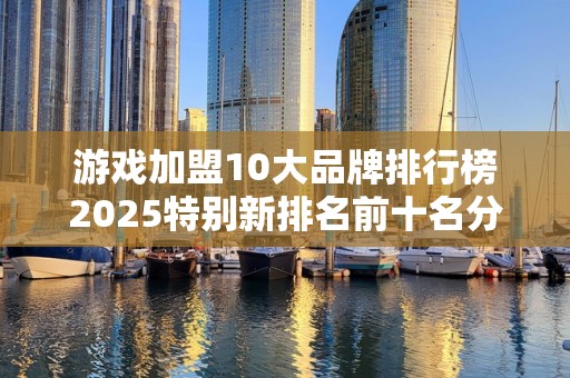 游戏加盟10大品牌排行榜2025特别新排名前十名分析