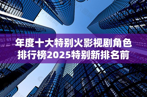 年度十大特别火影视剧角色排行榜2025特别新排名前十名分析