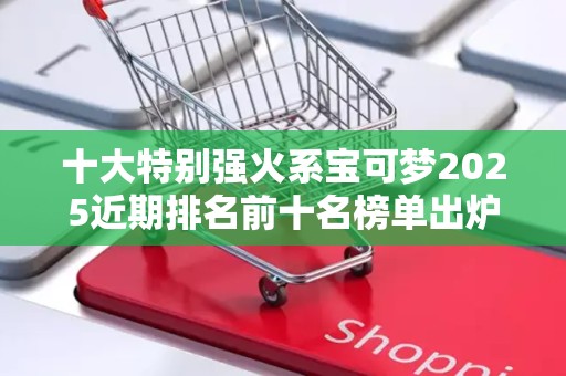十大特别强火系宝可梦2025近期排名前十名榜单出炉
