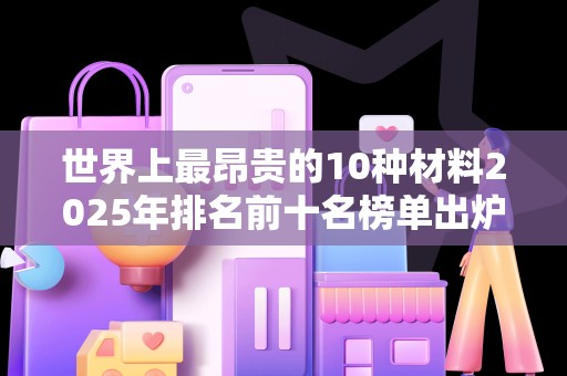 世界上最昂贵的10种材料2025年排名前十名榜单出炉