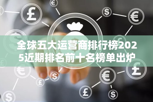 全球五大运营商排行榜2025近期排名前十名榜单出炉