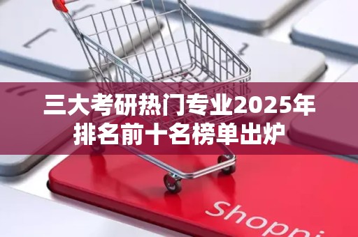 三大考研热门专业2025年排名前十名榜单出炉