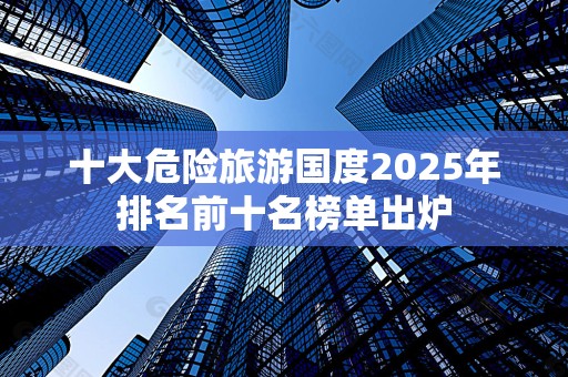 十大危险旅游国度2025年排名前十名榜单出炉