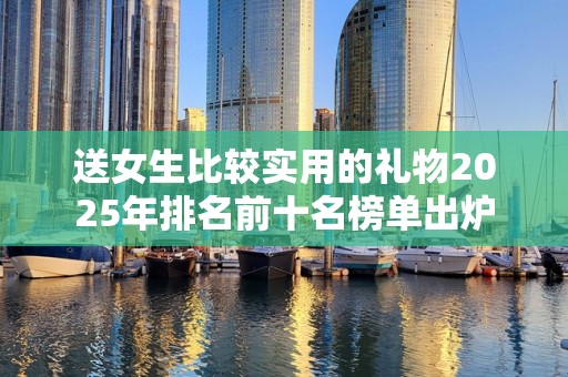 送女生比较实用的礼物2025年排名前十名榜单出炉