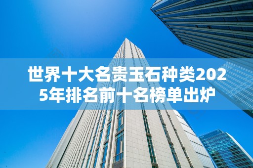 世界十大名贵玉石种类2025年排名前十名榜单出炉