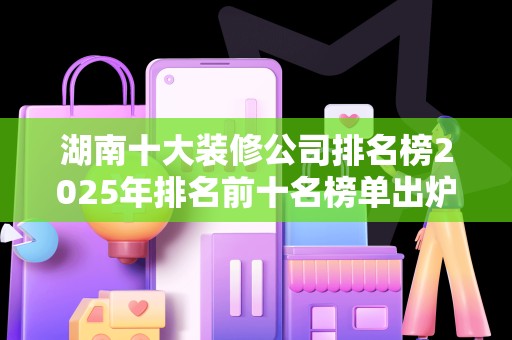 湖南十大装修公司排名榜2025年排名前十名榜单出炉