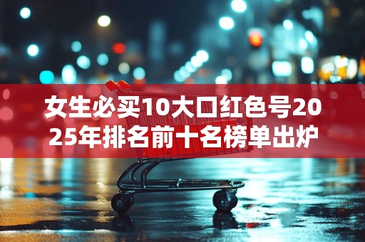 女生必买10大口红色号2025年排名前十名榜单出炉