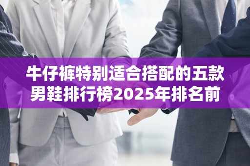 牛仔裤特别适合搭配的五款男鞋排行榜2025年排名前十名榜单出炉