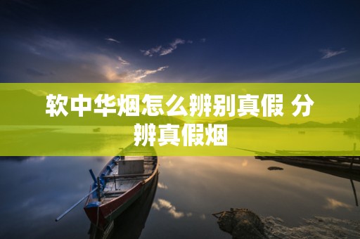 软中华烟怎么辨别真假 分辨真假烟