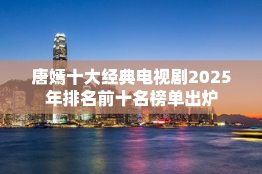 唐嫣十大经典电视剧2025年排名前十名榜单出炉