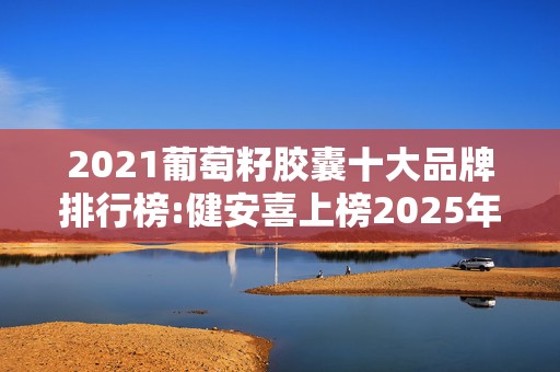 2021葡萄籽胶囊十大品牌排行榜:健安喜上榜2025年排名前十名榜单出炉