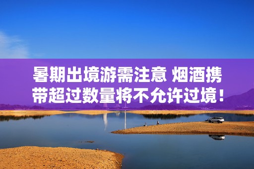 暑期出境游需注意 烟酒携带超过数量将不允许过境！