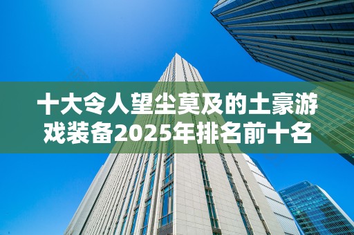 十大令人望尘莫及的土豪游戏装备2025年排名前十名榜单出炉