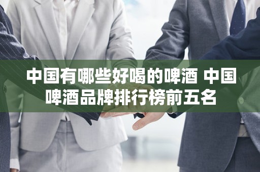 中国有哪些好喝的啤酒 中国啤酒品牌排行榜前五名