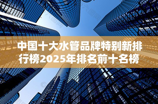 中国十大水管品牌特别新排行榜2025年排名前十名榜单出炉