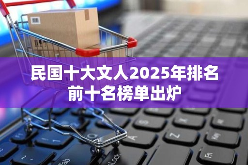 民国十大文人2025年排名前十名榜单出炉