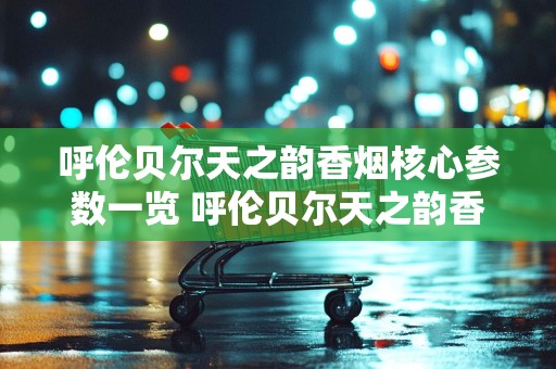 呼伦贝尔天之韵香烟核心参数一览 呼伦贝尔天之韵香烟价格介绍
