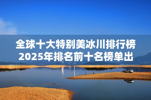 全球十大特别美冰川排行榜2025年排名前十名榜单出炉