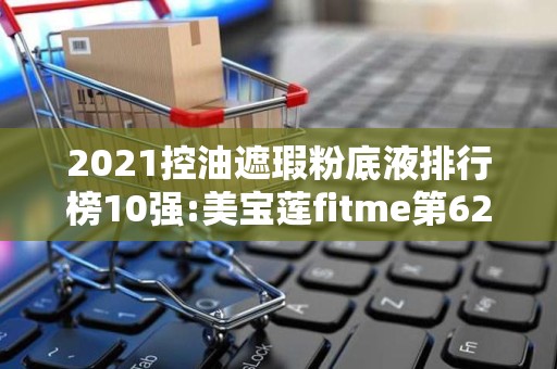 2021控油遮瑕粉底液排行榜10强:美宝莲fitme第62025年排名前十名榜单出炉