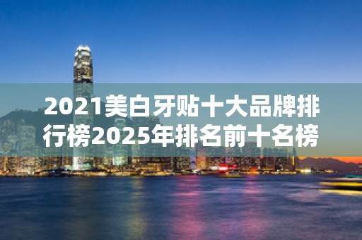 2021美白牙贴十大品牌排行榜2025年排名前十名榜单出炉