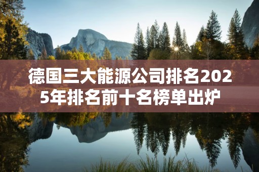 德国三大能源公司排名2025年排名前十名榜单出炉