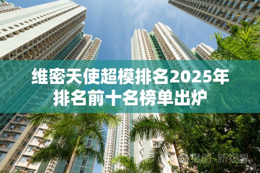 维密天使超模排名2025年排名前十名榜单出炉