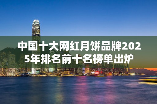 中国十大网红月饼品牌2025年排名前十名榜单出炉
