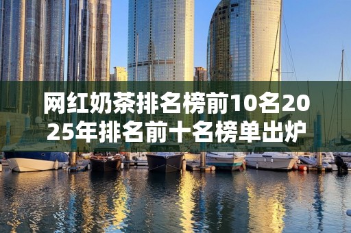 网红奶茶排名榜前10名2025年排名前十名榜单出炉