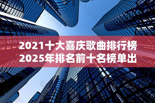 2021十大喜庆歌曲排行榜2025年排名前十名榜单出炉