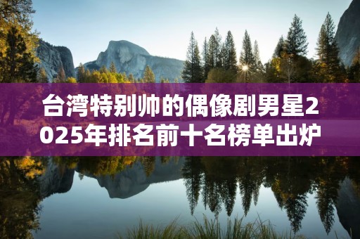 台湾特别帅的偶像剧男星2025年排名前十名榜单出炉