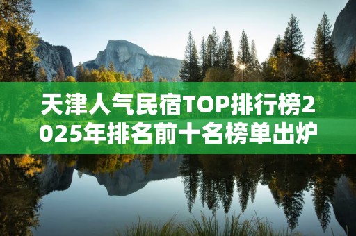 天津人气民宿TOP排行榜2025年排名前十名榜单出炉