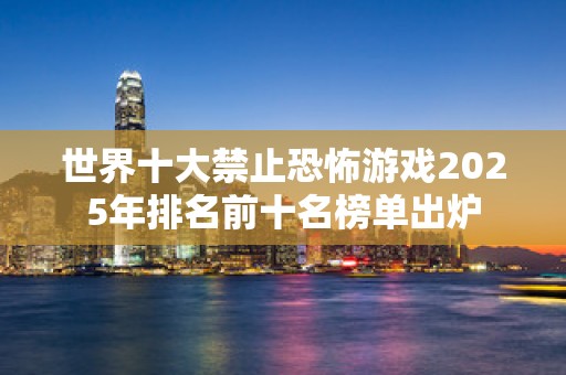 世界十大禁止恐怖游戏2025年排名前十名榜单出炉