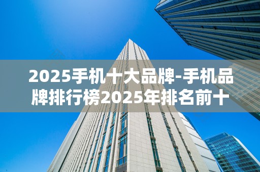 2025手机十大品牌-手机品牌排行榜2025年排名前十名榜单出炉