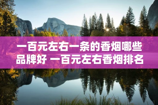 一百元左右一条的香烟哪些品牌好 一百元左右香烟排名推荐