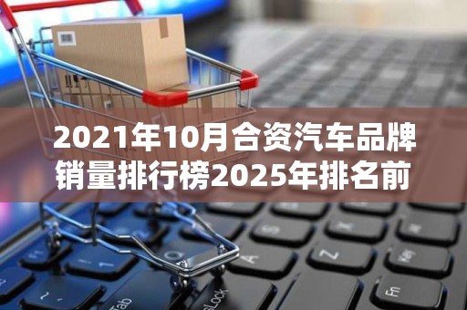 2021年10月合资汽车品牌销量排行榜2025年排名前十名榜单出炉