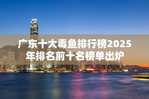 广东十大毒鱼排行榜2025年排名前十名榜单出炉
