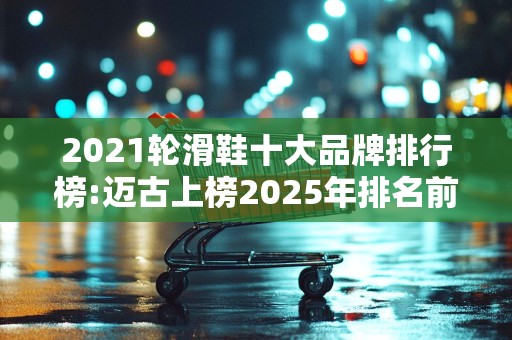 2021轮滑鞋十大品牌排行榜:迈古上榜2025年排名前十名榜单出炉