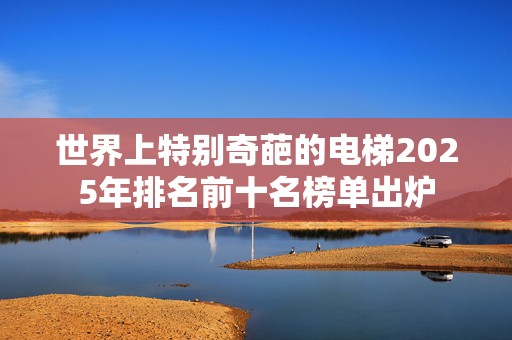 世界上特别奇葩的电梯2025年排名前十名榜单出炉