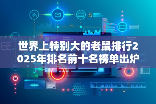 世界上特别大的老鼠排行2025年排名前十名榜单出炉