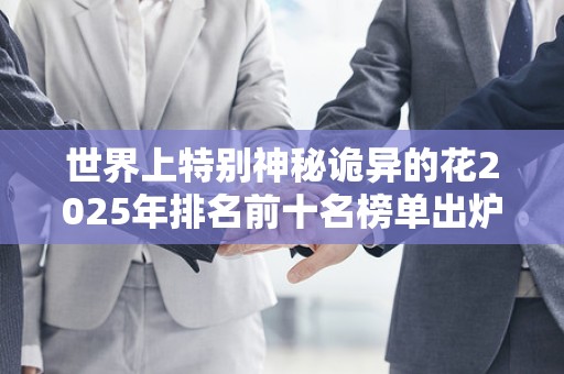 世界上特别神秘诡异的花2025年排名前十名榜单出炉