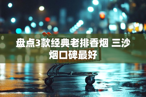 盘点3款经典老排香烟 三沙烟口碑最好