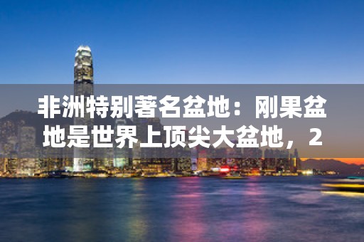 非洲特别著名盆地：刚果盆地是世界上顶尖大盆地，2025年排名前十名榜单出炉