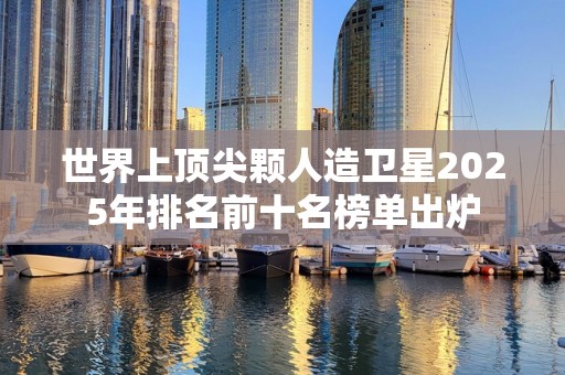 世界上顶尖颗人造卫星2025年排名前十名榜单出炉