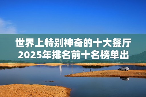 世界上特别神奇的十大餐厅2025年排名前十名榜单出炉